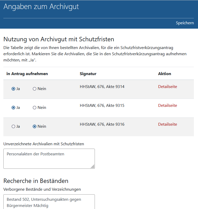 Seite 'Angaben zum Archivgut' im Schutzfristverkürzungsantrag' in Arcinsys. 
								Die Seite ist mit der h1-Überschrift 'Angaben zum Archivgut' bezeichnet. Im Kopfbereich gibt es den Link 'Speichern'. 
								Die Seite enthält eine Tabelle mit der h2-Überschrift 'Bekannte Signaturen'. In der Tabelle sind die Archivalien aufgeführt, die Sie bestellt haben und für die ein Schutzfristverkürzungsantrag erforderlich ist. 
								Die Tabelle hat folgende Spalten: In Antrag aufnehmen, Signatur, Aktion. 
								In der Spalte 'In Antrag aufnehmen' gibt es in jeder Zeile die Markierungsoption Ja und Nein, um die einzelnen Positionen in den Antrag aufzunehmen oder davon auszuschließen. 
								In der Spalte 'Aktion' befindet sich ein Link zur Detailseite. 
								Zudem enthält die Seite die Eingabefelder 'Unverzeichnete Archivalien mit Schutzfristen' und 'Verborgene Bestände und Verzeichnungen'. Wenn das Archiv bereits Eintragungen in diese Felder vorgenommen hat, werden sie hier angezeigt. Sie können gelöscht, verändert und ergänzt werden.